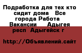 Подработка для тех,кто сидит дома - Все города Работа » Вакансии   . Адыгея респ.,Адыгейск г.